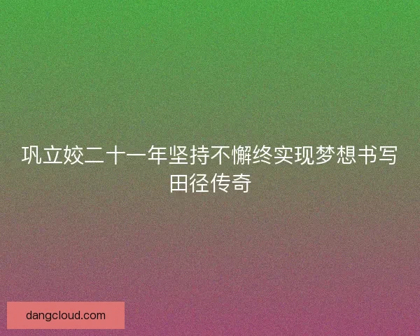 巩立姣二十一年坚持不懈终实现梦想书写田径传奇